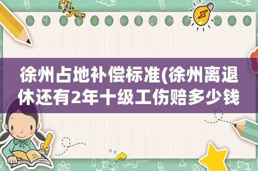 徐州占地補償標準(徐州離退休還有2年十級工傷賠多少錢？)