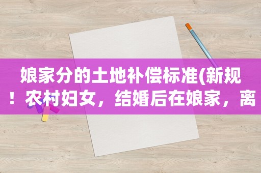 娘家分的土地補償標準(新規！農村婦女，結婚后在娘家，離婚后在婆家，有土地補償款么)