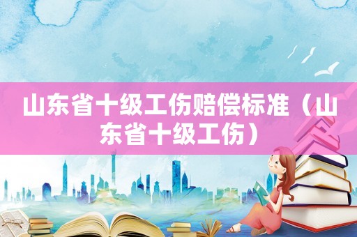 山東省十級工傷賠償標準（山東省十級工傷）