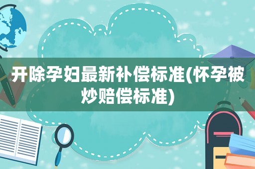開除孕婦最新補償標準(懷孕被炒賠償標準)