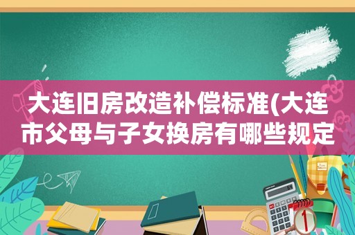 大連舊房改造補償標準(大連市父母與子女換房有哪些規定)