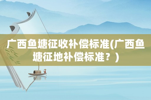廣西魚塘征收補償標準(廣西魚塘征地補償標準？)