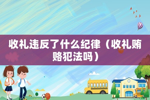 收禮違反了什么紀律（收禮賄賂犯法嗎）