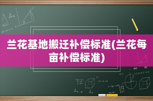 蘭花基地搬遷補(bǔ)償標(biāo)準(zhǔn)(蘭花每畝補(bǔ)償標(biāo)準(zhǔn))