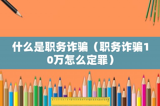 什么是職務詐騙（職務詐騙10萬怎么定罪）