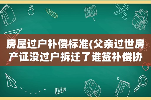房屋過戶補償標準(父親過世房產證沒過戶拆遷了誰簽補償協議有效？)