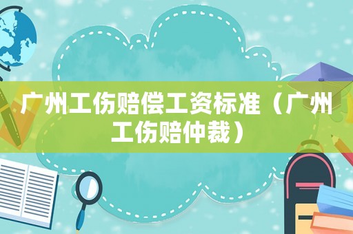 廣州工傷賠償工資標準（廣州工傷賠仲裁）