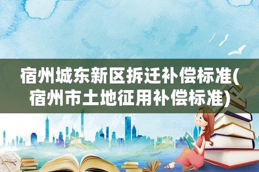 宿州城東新區(qū)拆遷補償標(biāo)準(zhǔn)(宿州市土地征用補償標(biāo)準(zhǔn))