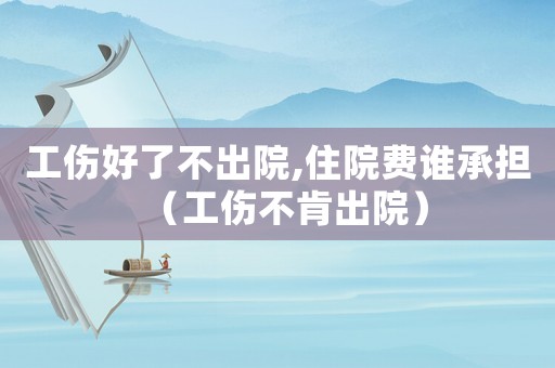 工傷好了不出院,住院費誰承擔（工傷不肯出院）