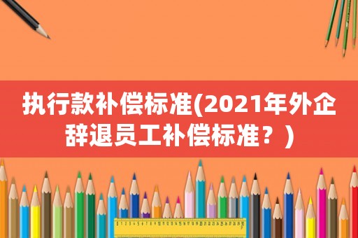執(zhí)行款補(bǔ)償標(biāo)準(zhǔn)(2021年外企辭退員工補(bǔ)償標(biāo)準(zhǔn)？)
