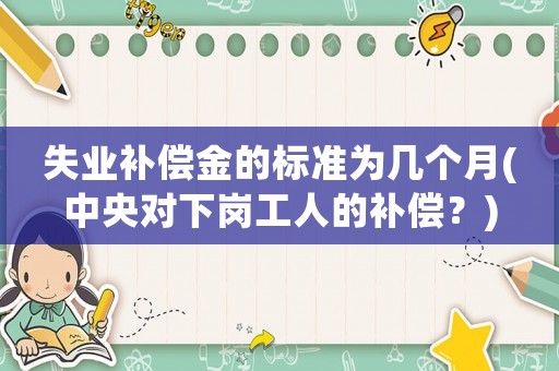 失業補償金的標準為幾個月(中央對下崗工人的補償？)