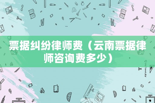 票據(jù)糾紛律師費（云南票據(jù)律師咨詢費多少）
