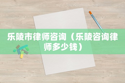 樂陵市律師咨詢（樂陵咨詢律師多少錢）