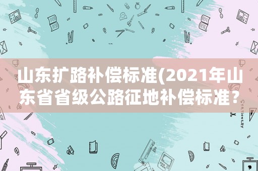 山東擴路補償標準(2021年山東省省級公路征地補償標準？)