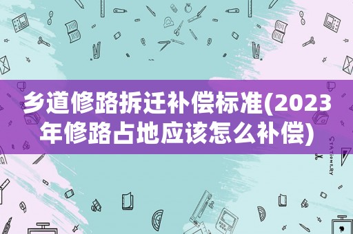 鄉道修路拆遷補償標準(2023年修路占地應該怎么補償)