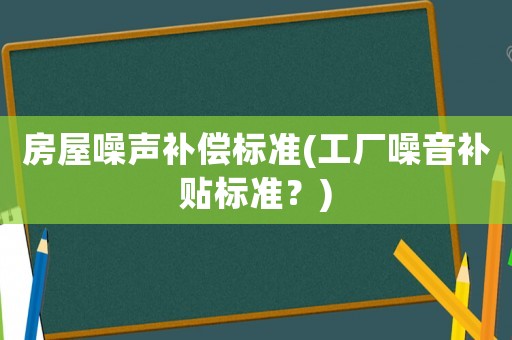 房屋噪聲補(bǔ)償標(biāo)準(zhǔn)(工廠噪音補(bǔ)貼標(biāo)準(zhǔn)？)