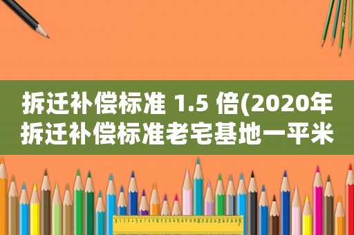 拆遷補(bǔ)償標(biāo)準(zhǔn) 1.5 倍(2020年拆遷補(bǔ)償標(biāo)準(zhǔn)老宅基地一平米對(duì)換多少平米？)