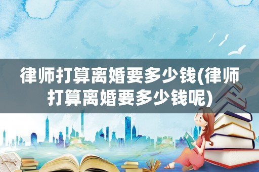 律師打算離婚要多少錢(qián)(律師打算離婚要多少錢(qián)呢)