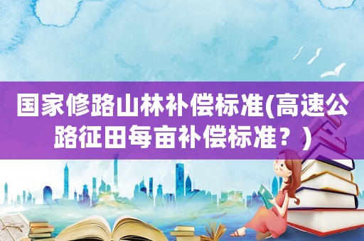 國家修路山林補償標準(高速公路征田每畝補償標準？)
