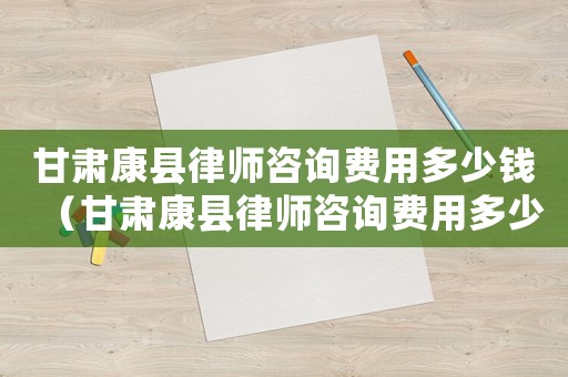 甘肅康縣律師咨詢費用多少錢（甘肅康縣律師咨詢費用多少）
