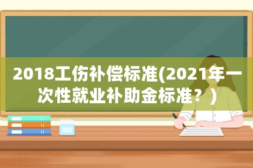 2018工傷補(bǔ)償標(biāo)準(zhǔn)(2021年一次性就業(yè)補(bǔ)助金標(biāo)準(zhǔn)？)