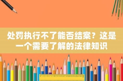 處罰執(zhí)行不了能否結(jié)案？這是一個需要了解的法律知識