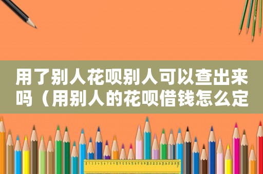 用了別人花唄別人可以查出來嗎（用別人的花唄借錢怎么定罪）