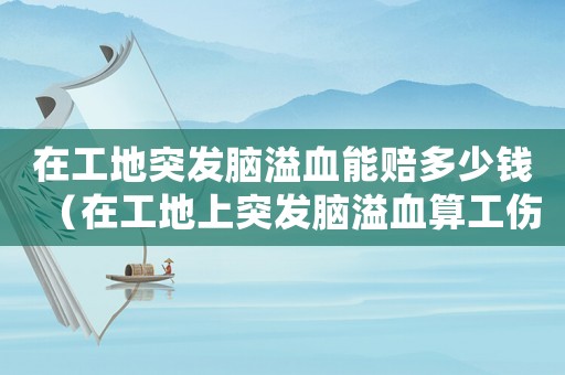 在工地突發腦溢血能賠多少錢（在工地上突發腦溢血算工傷嗎）