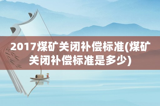 2017煤礦關閉補償標準(煤礦關閉補償標準是多少)