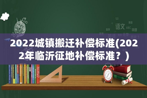 2022城鎮搬遷補償標準(2022年臨沂征地補償標準？)