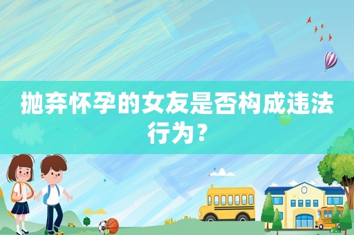 拋棄懷孕的女友是否構(gòu)成違法行為？