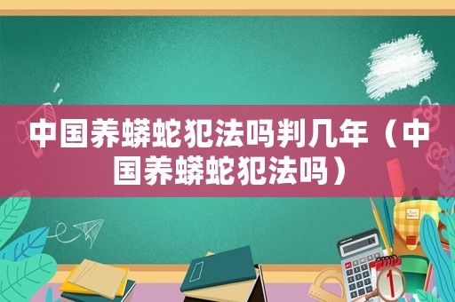 中國養(yǎng)蟒蛇犯法嗎判幾年（中國養(yǎng)蟒蛇犯法嗎）