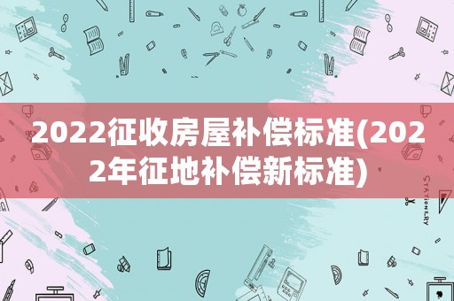 2022征收房屋補(bǔ)償標(biāo)準(zhǔn)(2022年征地補(bǔ)償新標(biāo)準(zhǔn))