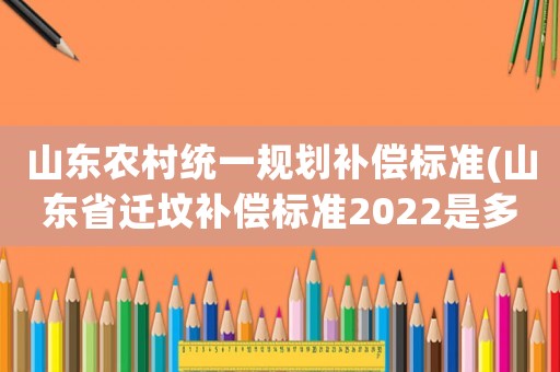 山東農村統一規劃補償標準(山東省遷墳補償標準2022是多少錢？)