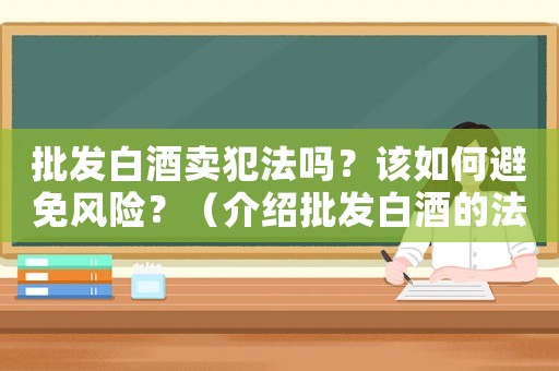 批發(fā)白酒賣犯法嗎？該如何避免風(fēng)險(xiǎn)？（介紹批發(fā)白酒的法律風(fēng)險(xiǎn)）