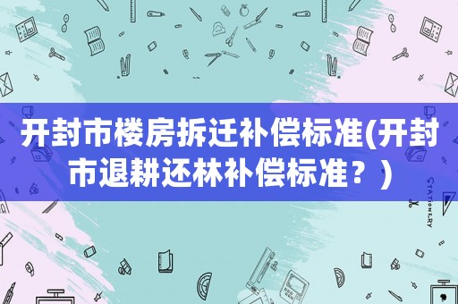 開封市樓房拆遷補償標準(開封市退耕還林補償標準？)