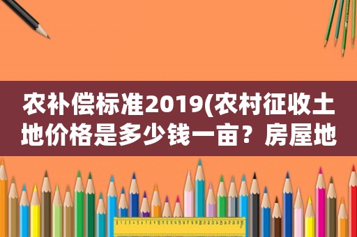 農補償標準2019(農村征收土地價格是多少錢一畝？房屋地上物補償怎樣算？)