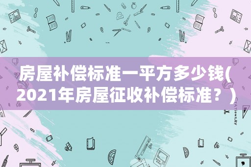 房屋補償標準一平方多少錢(2021年房屋征收補償標準？)