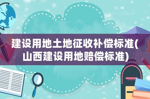 建設用地土地征收補償標準(山西建設用地賠償標準)