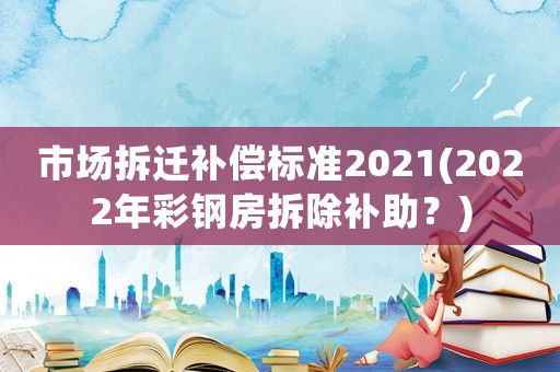 市場拆遷補償標(biāo)準(zhǔn)2021(2022年彩鋼房拆除補助？)