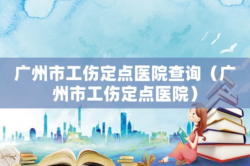 廣州市工傷定點醫院查詢（廣州市工傷定點醫院）