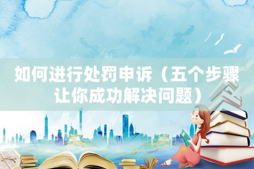 如何進(jìn)行處罰申訴（五個步驟讓你成功解決問題）