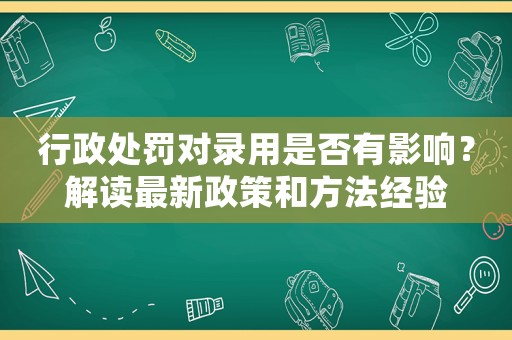 行政處罰對錄用是否有影響？解讀最新政策和方法經驗