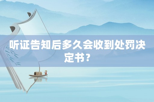 聽證告知后多久會收到處罰決定書？