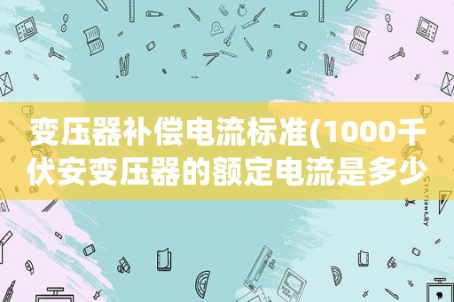 變壓器補償電流標準(1000千伏安變壓器的額定電流是多少。運行中最大電流不超過多少)
