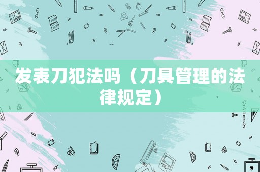 發(fā)表刀犯法嗎（刀具管理的法律規(guī)定）