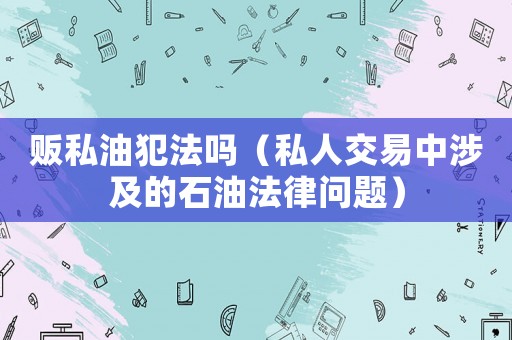 販私油犯法嗎（私人交易中涉及的石油法律問題）