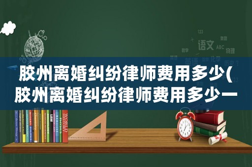 膠州離婚糾紛律師費用多少(膠州離婚糾紛律師費用多少一個月)