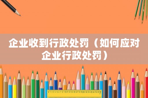 企業收到行政處罰（如何應對企業行政處罰）