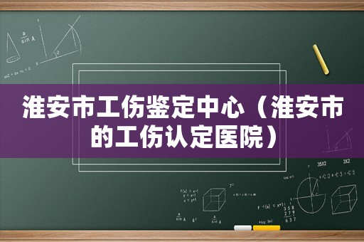 淮安市工傷鑒定中心（淮安市的工傷認(rèn)定醫(yī)院）